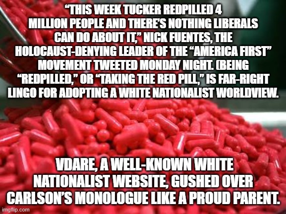 red pills | “THIS WEEK TUCKER REDPILLED 4 MILLION PEOPLE AND THERE’S NOTHING LIBERALS CAN DO ABOUT IT,” NICK FUENTES, THE HOLOCAUST-DENYING LEADER OF THE “AMERICA FIRST” MOVEMENT TWEETED MONDAY NIGHT. (BEING “REDPILLED,” OR “TAKING THE RED PILL,” IS FAR-RIGHT LINGO FOR ADOPTING A WHITE NATIONALIST WORLDVIEW. VDARE, A WELL-KNOWN WHITE NATIONALIST WEBSITE, GUSHED OVER CARLSON’S MONOLOGUE LIKE A PROUD PARENT. | image tagged in red pills | made w/ Imgflip meme maker