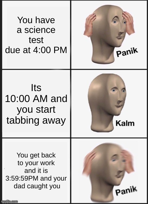 Oh no | You have a science test due at 4:00 PM; Its 10:00 AM and you start tabbing away; You get back to your work and it is 3:59:59PM and your  dad caught you | image tagged in memes,panik kalm panik | made w/ Imgflip meme maker