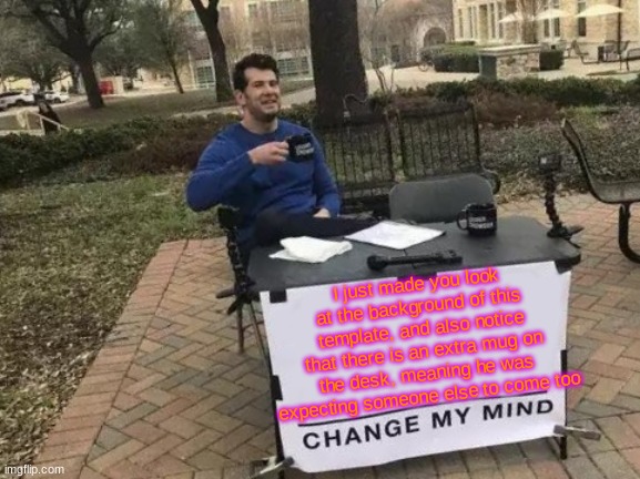 Change My Mind | I just made you look at the background of this template, and also notice that there is an extra mug on the desk, meaning he was expecting someone else to come too | image tagged in memes,change my mind | made w/ Imgflip meme maker