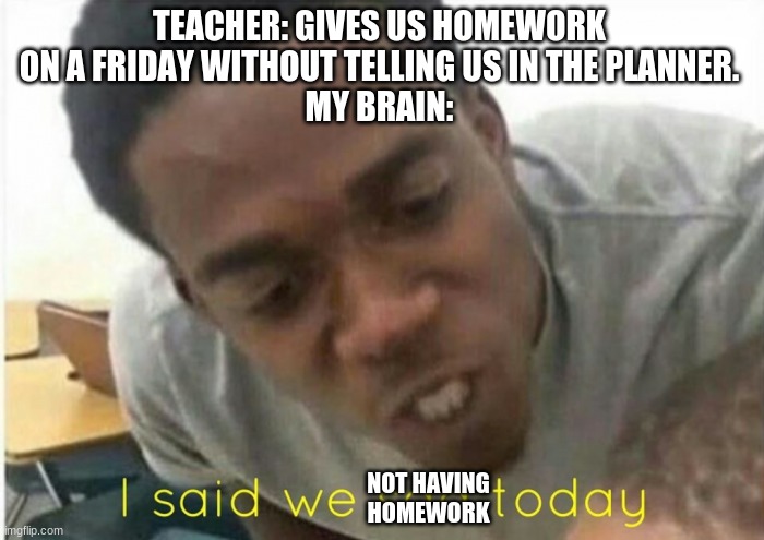 i said we ____ today | TEACHER: GIVES US HOMEWORK ON A FRIDAY WITHOUT TELLING US IN THE PLANNER.
MY BRAIN:; NOT HAVING HOMEWORK | image tagged in i said we ____ today | made w/ Imgflip meme maker