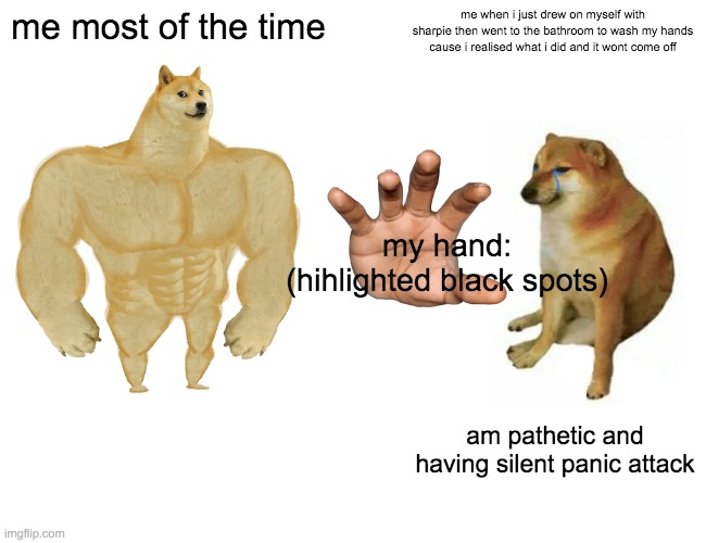 i jus did this -)_-) | me most of the time; me when i just drew on myself with sharpie then went to the bathroom to wash my hands cause i realised what i did and it wont come off; my hand: (hihlighted black spots); am pathetic and having silent panic attack | image tagged in memes,buff doge vs cheems | made w/ Imgflip meme maker