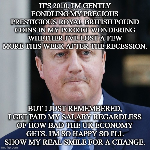 Jolly David Cameron | IT'S 2010. I'M GENTLY FONDLING MY PRECIOUS PRESTIGIOUS ROYAL BRITISH POUND COINS IN MY POCKET WONDERING WHETHER I'VE LOST A FEW MORE THIS WEEK AFTER THE RECESSION. BUT I JUST REMEMBERED, I GET PAID MY SALARY REGARDLESS OF HOW BAD THE UK ECONOMY GETS. I'M SO HAPPY SO I'LL SHOW MY REAL SMILE FOR A CHANGE. | image tagged in david cameron,uk,economy,coins,prime minister,british | made w/ Imgflip meme maker