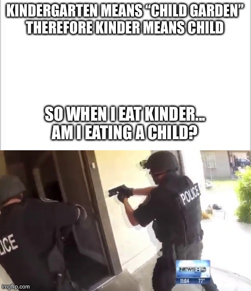 KINDERGARTEN MEANS “CHILD GARDEN”
THEREFORE KINDER MEANS CHILD; SO WHEN I EAT KINDER...
AM I EATING A CHILD? | image tagged in white background,fbi open up | made w/ Imgflip meme maker