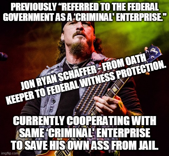 Jon Ryan Schaffer - from oath keeper to federal witness protection! | PREVIOUSLY “REFERRED TO THE FEDERAL GOVERNMENT AS A ‘CRIMINAL' ENTERPRISE."; JON RYAN SCHAFFER - FROM OATH KEEPER TO FEDERAL WITNESS PROTECTION. CURRENTLY COOPERATING WITH SAME ‘CRIMINAL' ENTERPRISE TO SAVE HIS OWN ASS FROM JAIL. | image tagged in jon schaffer | made w/ Imgflip meme maker