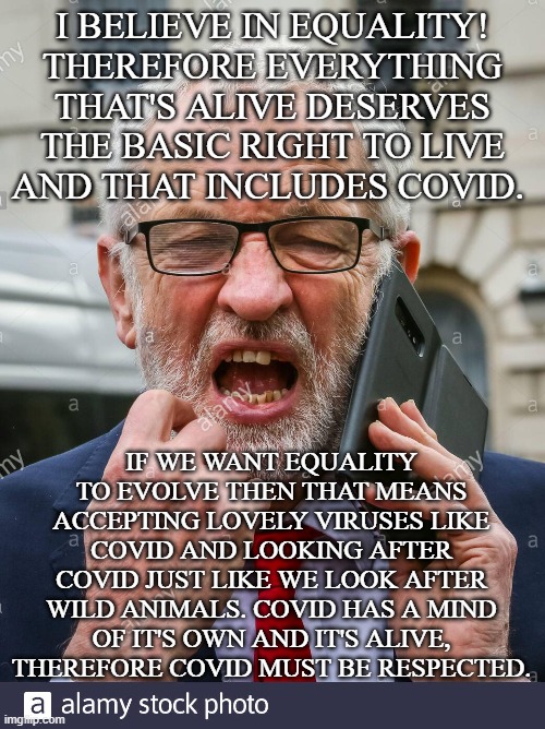 Corbyn stands up for Covid | I BELIEVE IN EQUALITY! THEREFORE EVERYTHING THAT'S ALIVE DESERVES THE BASIC RIGHT TO LIVE AND THAT INCLUDES COVID. IF WE WANT EQUALITY TO EVOLVE THEN THAT MEANS ACCEPTING LOVELY VIRUSES LIKE COVID AND LOOKING AFTER COVID JUST LIKE WE LOOK AFTER WILD ANIMALS. COVID HAS A MIND OF IT'S OWN AND IT'S ALIVE, THEREFORE COVID MUST BE RESPECTED. | image tagged in jeremy corbyn,labour,leftists,equality,covid-19,wildlife | made w/ Imgflip meme maker
