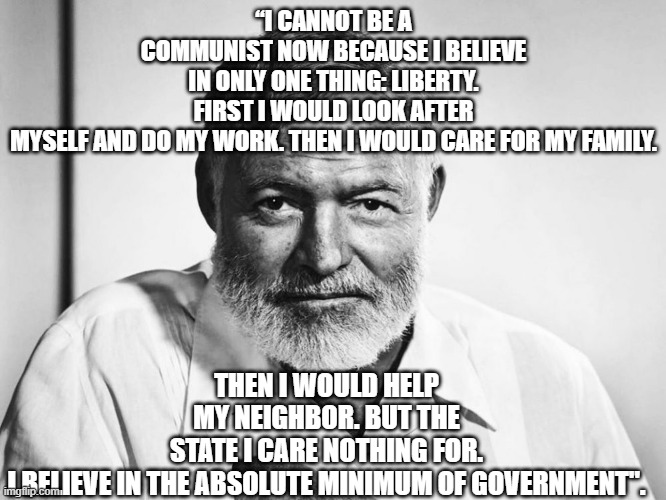 Hemingway Quote | “I CANNOT BE A COMMUNIST NOW BECAUSE I BELIEVE IN ONLY ONE THING: LIBERTY. FIRST I WOULD LOOK AFTER MYSELF AND DO MY WORK. THEN I WOULD CARE FOR MY FAMILY. THEN I WOULD HELP MY NEIGHBOR. BUT THE STATE I CARE NOTHING FOR. I BELIEVE IN THE ABSOLUTE MINIMUM OF GOVERNMENT". | image tagged in ernest hemingway | made w/ Imgflip meme maker