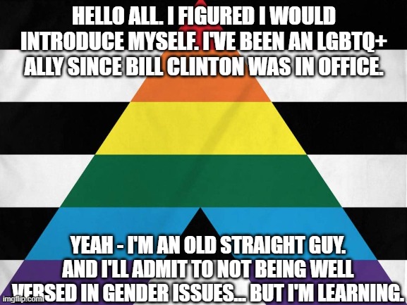 HELLO ALL. I FIGURED I WOULD INTRODUCE MYSELF. I'VE BEEN AN LGBTQ+ ALLY SINCE BILL CLINTON WAS IN OFFICE. YEAH - I'M AN OLD STRAIGHT GUY. AND I'LL ADMIT TO NOT BEING WELL VERSED IN GENDER ISSUES... BUT I'M LEARNING. | made w/ Imgflip meme maker