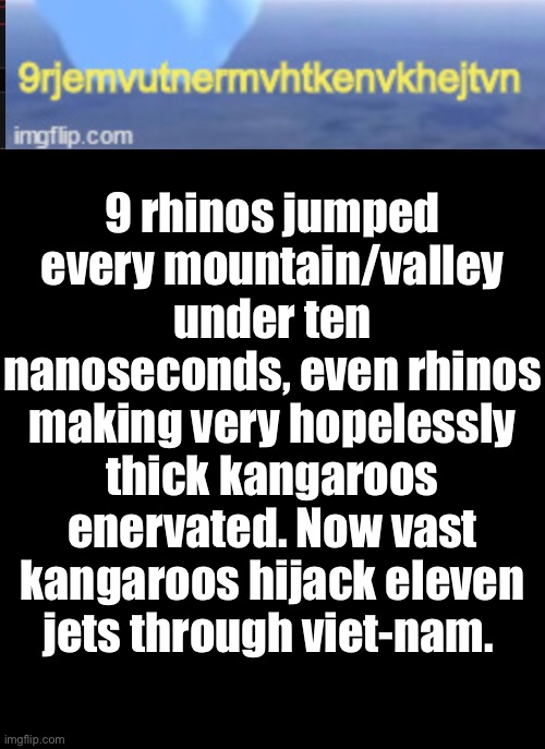 9 rhinos jumped every mountain/valley under ten nanoseconds, even rhinos making very hopelessly thick kangaroos enervated. Now vast kangaroo | image tagged in a black blank | made w/ Imgflip meme maker