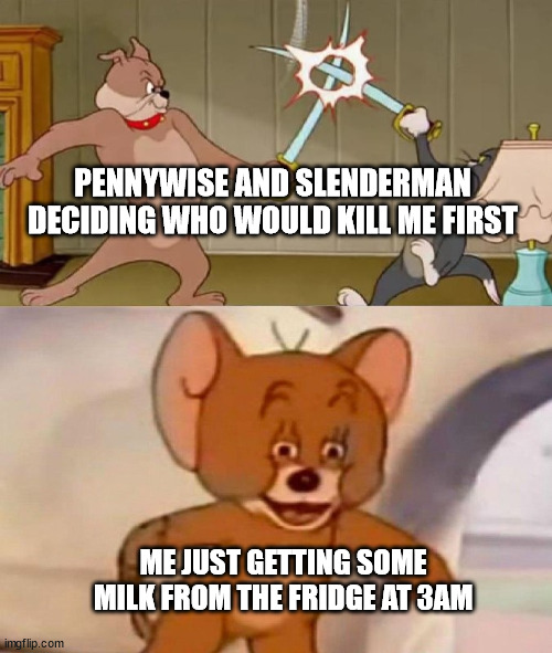 Tom and Jerry swordfight | PENNYWISE AND SLENDERMAN
DECIDING WHO WOULD KILL ME FIRST; ME JUST GETTING SOME MILK FROM THE FRIDGE AT 3AM | image tagged in tom and jerry swordfight | made w/ Imgflip meme maker