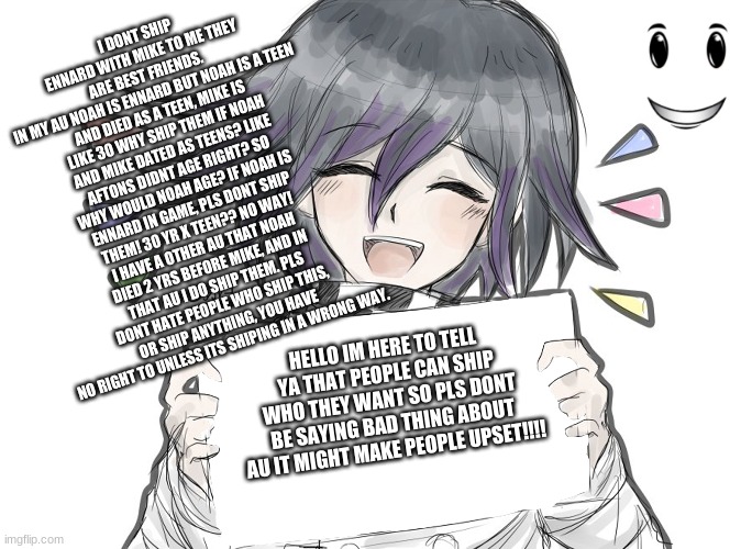 Kokichi holding blank sign | I DONT SHIP ENNARD WITH MIKE TO ME THEY ARE BEST FRIENDS. 
IN MY AU NOAH IS ENNARD BUT NOAH IS A TEEN AND DIED AS A TEEN, MIKE IS LIKE 30 WHY SHIP THEM IF NOAH AND MIKE DATED AS TEENS? LIKE AFTONS DIDNT AGE RIGHT? SO WHY WOULD NOAH AGE? IF NOAH IS ENNARD IN GAME, PLS DONT SHIP THEM! 30 YR X TEEN?? NO WAY! I HAVE A OTHER AU THAT NOAH DIED 2 YRS BEFORE MIKE, AND IN THAT AU I DO SHIP THEM. PLS DONT HATE PEOPLE WHO SHIP THIS, OR SHIP ANYTHING, YOU HAVE NO RIGHT TO UNLESS ITS SHIPING IN A WRONG WAY. HELLO IM HERE TO TELL YA THAT PEOPLE CAN SHIP WHO THEY WANT SO PLS DONT BE SAYING BAD THING ABOUT AU IT MIGHT MAKE PEOPLE UPSET!!!! | image tagged in kokichi holding blank sign | made w/ Imgflip meme maker