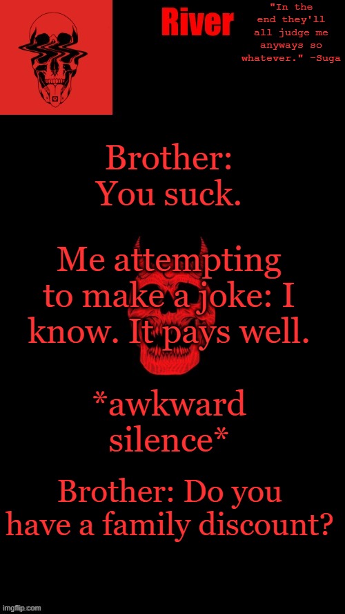 Today I found out my younger brother is not as innocent as i thought. That's scary. | Brother: You suck. Me attempting to make a joke: I know. It pays well. *awkward silence*; Brother: Do you have a family discount? | made w/ Imgflip meme maker