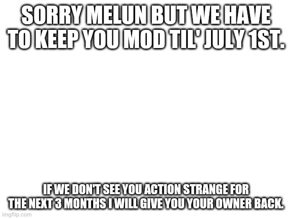 Sorry Melun, just tryna protecc the stream. | SORRY MELUN BUT WE HAVE TO KEEP YOU MOD TIL' JULY 1ST. IF WE DON'T SEE YOU ACTION STRANGE FOR THE NEXT 3 MONTHS I WILL GIVE YOU YOUR OWNER BACK. | image tagged in blank white template | made w/ Imgflip meme maker