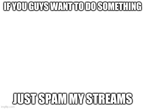 Yes yes whatever kidiot... | IF YOU GUYS WANT TO DO SOMETHING; JUST SPAM MY STREAMS | image tagged in blank white template,im aware you guys dont want his memes niether do i | made w/ Imgflip meme maker