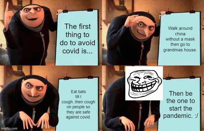 The.... solution? | The first thing to do to avoid covid is... Walk around china without a mask then go to grandmas house. Eat bats till I cough..then cough on people so they are safe against covid. Then be the one to start the pandemic. :/ | image tagged in memes,gru's plan | made w/ Imgflip meme maker