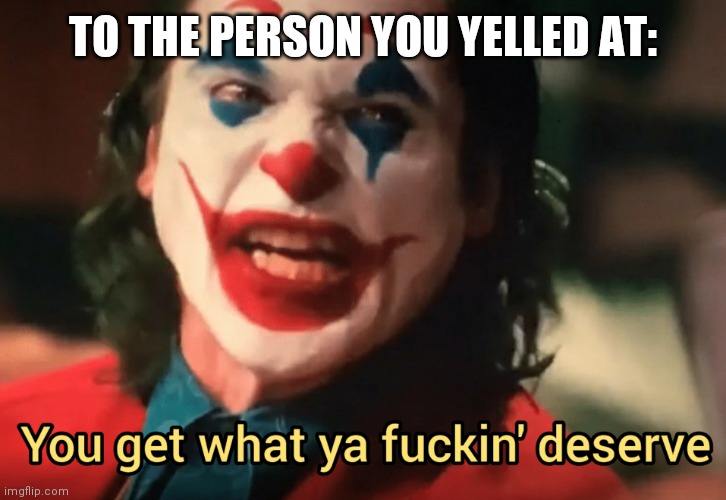 You get what ya f***ing deserve Joker | TO THE PERSON YOU YELLED AT: | image tagged in you get what ya f ing deserve joker | made w/ Imgflip meme maker