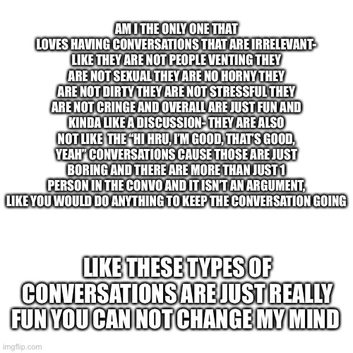 *is randomly in a good mood for no reason* | AM I THE ONLY ONE THAT LOVES HAVING CONVERSATIONS THAT ARE IRRELEVANT- LIKE THEY ARE NOT PEOPLE VENTING THEY ARE NOT SEXUAL THEY ARE NO HORNY THEY ARE NOT DIRTY THEY ARE NOT STRESSFUL THEY ARE NOT CRINGE AND OVERALL ARE JUST FUN AND KINDA LIKE A DISCUSSION- THEY ARE ALSO NOT LIKE  THE “HI HRU, I’M GOOD, THAT’S GOOD, YEAH” CONVERSATIONS CAUSE THOSE ARE JUST BORING AND THERE ARE MORE THAN JUST 1 PERSON IN THE CONVO AND IT ISN’T AN ARGUMENT, LIKE YOU WOULD DO ANYTHING TO KEEP THE CONVERSATION GOING; LIKE THESE TYPES OF CONVERSATIONS ARE JUST REALLY FUN YOU CAN NOT CHANGE MY MIND | image tagged in memes,blank transparent square | made w/ Imgflip meme maker
