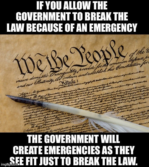 Emergency actions | IF YOU ALLOW THE GOVERNMENT TO BREAK THE LAW BECAUSE OF AN EMERGENCY; THE GOVERNMENT WILL CREATE EMERGENCIES AS THEY SEE FIT JUST TO BREAK THE LAW. | image tagged in constitution | made w/ Imgflip meme maker