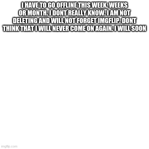 Blank Transparent Square | I HAVE TO GO OFFLINE THIS WEEK, WEEKS OR MONTH. I DONT REALLY KNOW. I AM NOT DELETING AND WILL NOT FORGET IMGFLIP. DONT THINK THAT I WILL NEVER COME ON AGAIN. I WILL SOON | image tagged in memes,blank transparent square | made w/ Imgflip meme maker