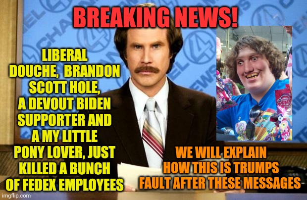 I actually couldn't find an image of the guy, must not meet the narrative requirements.. | LIBERAL DOUCHE,  BRANDON SCOTT HOLE, A DEVOUT BIDEN SUPPORTER AND A MY LITTLE PONY LOVER, JUST KILLED A BUNCH OF FEDEX EMPLOYEES; BREAKING NEWS! WE WILL EXPLAIN HOW THIS IS TRUMPS FAULT AFTER THESE MESSAGES | image tagged in breaking news | made w/ Imgflip meme maker