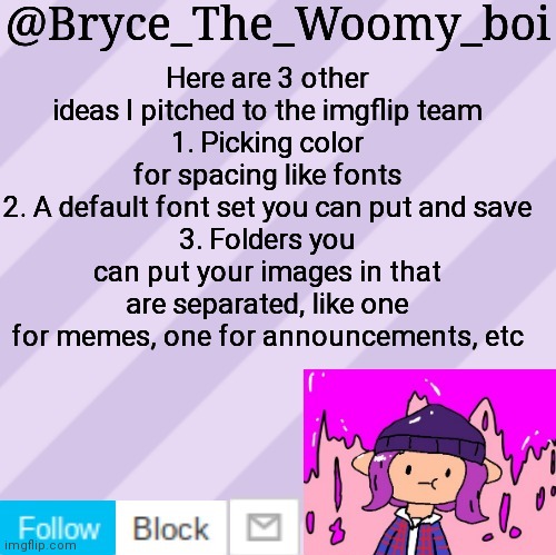 Bryce_The_Woomy_boi's new New NEW announcement template | Here are 3 other ideas I pitched to the imgflip team
1. Picking color for spacing like fonts
2. A default font set you can put and save
3. Folders you can put your images in that are separated, like one for memes, one for announcements, etc | image tagged in bryce_the_woomy_boi's new new new announcement template | made w/ Imgflip meme maker