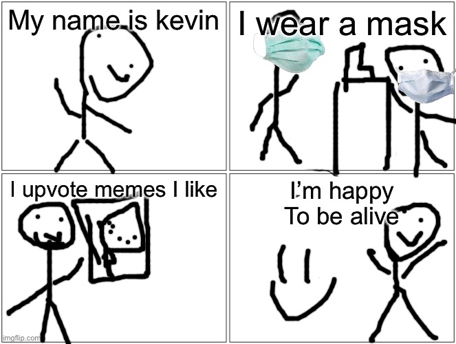 Blank Comic Panel 2x2 | My name is kevin; I wear a mask; I upvote memes I like; I’m happy
To be alive | image tagged in memes,blank comic panel 2x2 | made w/ Imgflip meme maker