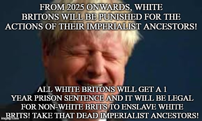 Boris' revenge on British Empire | FROM 2025 ONWARDS, WHITE BRITONS WILL BE PUNISHED FOR THE ACTIONS OF THEIR IMPERIALIST ANCESTORS! ALL WHITE BRITONS WILL GET A 1 YEAR PRISON SENTENCE AND IT WILL BE LEGAL FOR NON-WHITE BRITS TO ENSLAVE WHITE BRITS! TAKE THAT DEAD IMPERIALIST ANCESTORS! | image tagged in british,boris johnson,uk,empire,slavery,white people | made w/ Imgflip meme maker