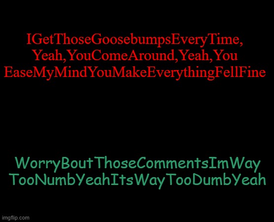 IGETTHOSEGOOSEBUMPSEVERYTIMEEEEEEEEEEE and i meant to spell *feel not fell | IGetThoseGoosebumpsEveryTime,
Yeah,YouComeAround,Yeah,You
EaseMyMindYouMakeEverythingFellFine; WorryBoutThoseCommentsImWay
TooNumbYeahItsWayTooDumbYeah | image tagged in short black template | made w/ Imgflip meme maker