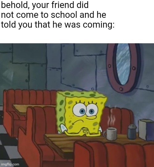 Spongebob waiting | behold, your friend did not come to school and he told you that he was coming: | image tagged in spongebob waiting | made w/ Imgflip meme maker