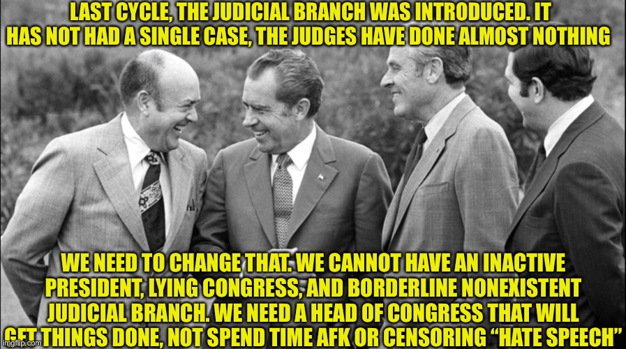 Vote Richard For Head Of Congress! | LAST CYCLE, THE JUDICIAL BRANCH WAS INTRODUCED. IT HAS NOT HAD A SINGLE CASE, THE JUDGES HAVE DONE ALMOST NOTHING; WE NEED TO CHANGE THAT. WE CANNOT HAVE AN INACTIVE PRESIDENT, LYING CONGRESS, AND BORDERLINE NONEXISTENT JUDICIAL BRANCH. WE NEED A HEAD OF CONGRESS THAT WILL GET THINGS DONE, NOT SPEND TIME AFK OR CENSORING “HATE SPEECH” | made w/ Imgflip meme maker
