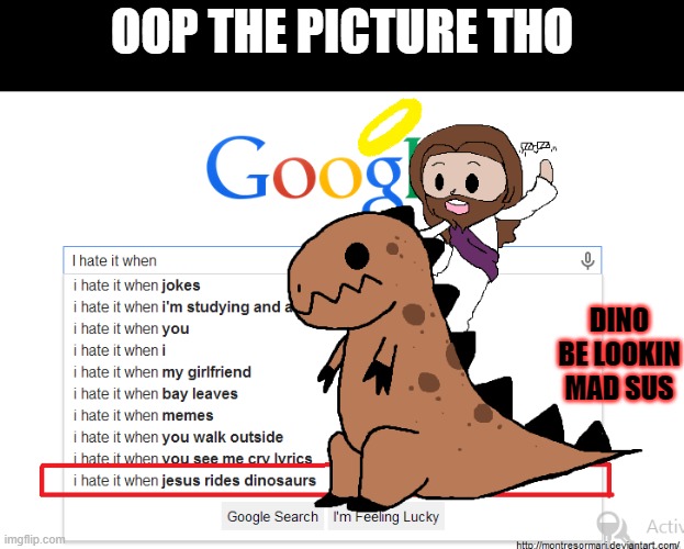 dino be lookin mad sus bro | OOP THE PICTURE THO; DINO BE LOOKIN MAD SUS | image tagged in i hate it when,dino,jesus,riding,sus,mad sus boi | made w/ Imgflip meme maker