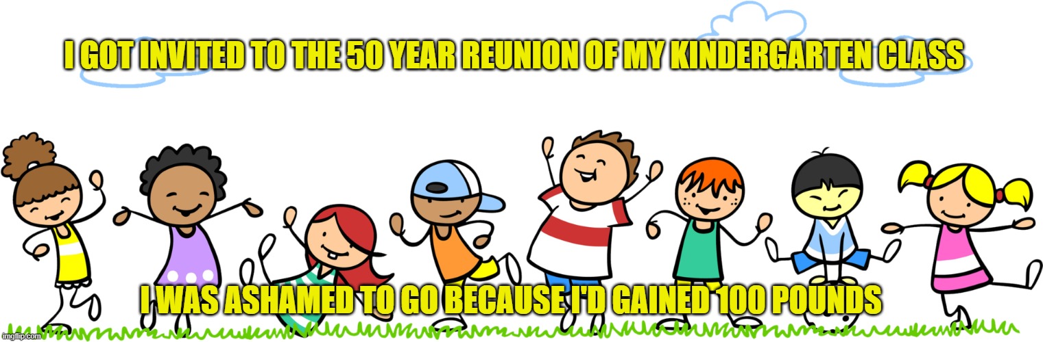 Just Being a Kid, Again | I GOT INVITED TO THE 50 YEAR REUNION OF MY KINDERGARTEN CLASS; I WAS ASHAMED TO GO BECAUSE I'D GAINED 100 POUNDS | image tagged in dad joke,bad pun | made w/ Imgflip meme maker