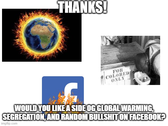 Thanks conservative boomers! Used this meme in an argument, original poster of the meme deleted the meme. Link in the comments i | THANKS! WOULD YOU LIKE A SIDE OG GLOBAL WARMING, SEGREGATION, AND RANDOM BULLSHIT ON FACEBOOK? | image tagged in blank white template,scumbag republicans,conservative logic | made w/ Imgflip meme maker