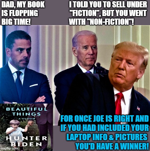 biden biden trump | DAD, MY BOOK                  I TOLD YOU TO SELL UNDER
IS FLOPPING                       "FICTION", BUT YOU WENT
BIG TIME!                            WITH "NON-FICTION"! FOR ONCE JOE IS RIGHT AND
 IF YOU HAD INCLUDED YOUR
LAPTOP INFO & PICTURES 
YOU'D HAVE A WINNER! | image tagged in political humor,joe biden,hunter biden,donald trump,book,laptop | made w/ Imgflip meme maker