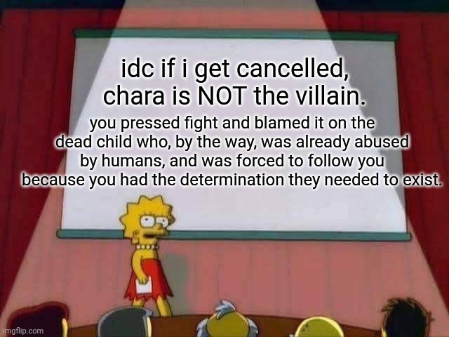 hi. i dont care if i get cancelled for this, just please stop blaming the dead child. | idc if i get cancelled, chara is NOT the villain. you pressed fight and blamed it on the dead child who, by the way, was already abused by humans, and was forced to follow you because you had the determination they needed to exist. | image tagged in lisa simpson speech | made w/ Imgflip meme maker