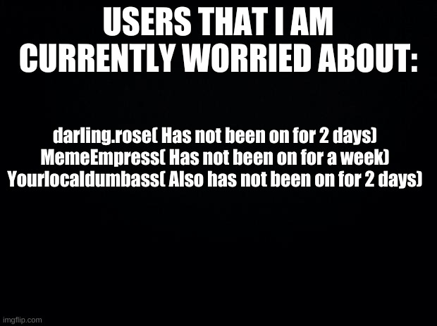 I know I shouldn't be worried but...their mah frends | USERS THAT I AM CURRENTLY WORRIED ABOUT:; darling.rose( Has not been on for 2 days)
MemeEmpress( Has not been on for a week)
Yourlocaldumbass( Also has not been on for 2 days) | image tagged in whare are they | made w/ Imgflip meme maker