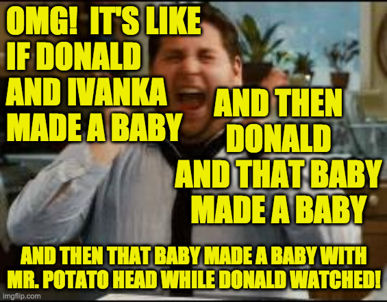 excited | OMG!  IT'S LIKE
IF DONALD
AND IVANKA
MADE A BABY AND THEN THAT BABY MADE A BABY WITH
MR. POTATO HEAD WHILE DONALD WATCHED! AND THEN DONALD A | image tagged in excited | made w/ Imgflip meme maker