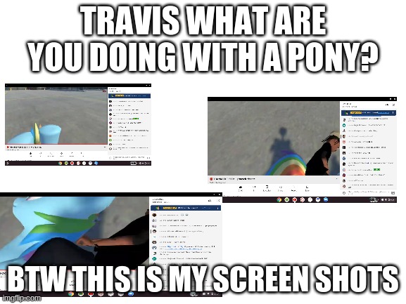 travis wth | TRAVIS WHAT ARE YOU DOING WITH A PONY? BTW THIS IS MY SCREEN SHOTS | image tagged in blank white template | made w/ Imgflip meme maker
