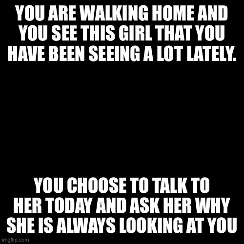 She looks about 18 | YOU ARE WALKING HOME AND YOU SEE THIS GIRL THAT YOU HAVE BEEN SEEING A LOT LATELY. YOU CHOOSE TO TALK TO HER TODAY AND ASK HER WHY SHE IS ALWAYS LOOKING AT YOU | image tagged in memes,blank transparent square | made w/ Imgflip meme maker