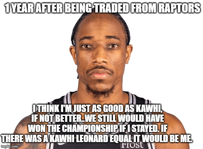Derozan Funny Meme | 1 YEAR AFTER BEING TRADED FROM RAPTORS; I THINK I'M JUST AS GOOD AS KAWHI, IF NOT BETTER..WE STILL WOULD HAVE WON THE CHAMPIONSHIP IF I STAYED. IF THERE WAS A KAWHI LEONARD EQUAL IT WOULD BE ME. | image tagged in nba meme,derozan meme,nba funny meme,demar derozan meme,funny nba memes,nba memes | made w/ Imgflip meme maker