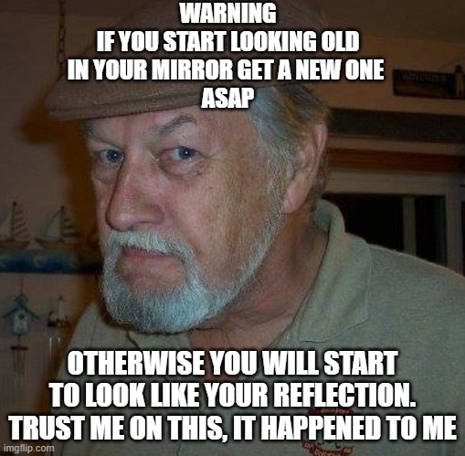 getting old | WARNING
IF YOU START LOOKING OLD
IN YOUR MIRROR GET A NEW ONE 
ASAP; OTHERWISE YOU WILL START TO LOOK LIKE YOUR REFLECTION.
TRUST ME ON THIS, IT HAPPENED TO ME | image tagged in mirrors | made w/ Imgflip meme maker