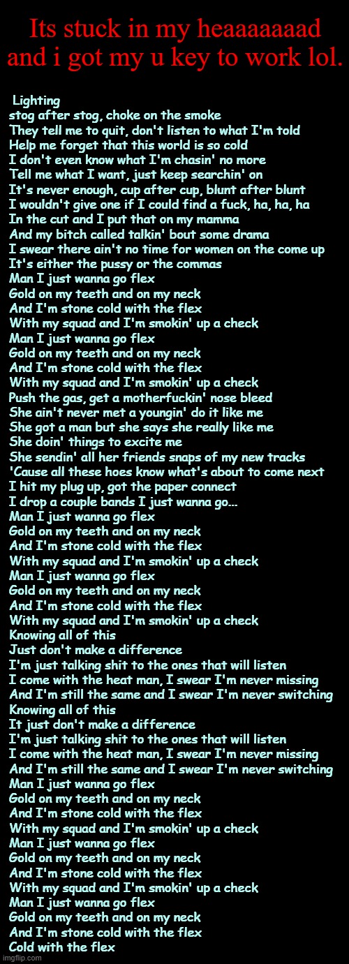 MAN I JUST WANNA GO FLEXXXXXXXXXXXXXXXXXXX GOLD ON MY TEETH AND ON MY NECKKKKKKK | Its stuck in my heaaaaaaad and i got my u key to work lol. Lighting stog after stog, choke on the smoke
They tell me to quit, don't listen to what I'm told
Help me forget that this world is so cold
I don't even know what I'm chasin' no more
Tell me what I want, just keep searchin' on
It's never enough, cup after cup, blunt after blunt
I wouldn't give one if I could find a fuck, ha, ha, ha
In the cut and I put that on my mamma
And my bitch called talkin' bout some drama
I swear there ain't no time for women on the come up
It's either the pussy or the commas

Man I just wanna go flex
Gold on my teeth and on my neck
And I'm stone cold with the flex
With my squad and I'm smokin' up a check
Man I just wanna go flex
Gold on my teeth and on my neck
And I'm stone cold with the flex
With my squad and I'm smokin' up a check

Push the gas, get a motherfuckin' nose bleed
She ain't never met a youngin' do it like me
She got a man but she says she really like me
She doin' things to excite me
She sendin' all her friends snaps of my new tracks
'Cause all these hoes know what's about to come next
I hit my plug up, got the paper connect
I drop a couple bands I just wanna go...

Man I just wanna go flex
Gold on my teeth and on my neck
And I'm stone cold with the flex
With my squad and I'm smokin' up a check
Man I just wanna go flex
Gold on my teeth and on my neck
And I'm stone cold with the flex
With my squad and I'm smokin' up a check

Knowing all of this
Just don't make a difference
I'm just talking shit to the ones that will listen
I come with the heat man, I swear I'm never missing
And I'm still the same and I swear I'm never switching
Knowing all of this
It just don't make a difference
I'm just talking shit to the ones that will listen
I come with the heat man, I swear I'm never missing
And I'm still the same and I swear I'm never switching

Man I just wanna go flex
Gold on my teeth and on my neck
And I'm stone cold with the flex
With my squad and I'm smokin' up a check
Man I just wanna go flex
Gold on my teeth and on my neck
And I'm stone cold with the flex
With my squad and I'm smokin' up a check
Man I just wanna go flex
Gold on my teeth and on my neck
And I'm stone cold with the flex
Cold with the flex | image tagged in i kinda,wanna,redacted,traps rn lol | made w/ Imgflip meme maker