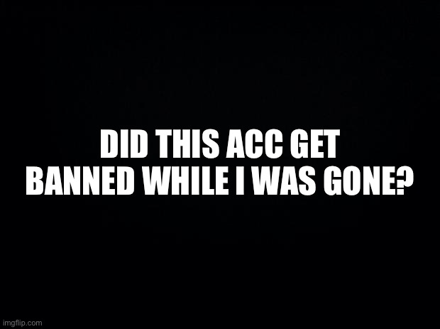 Black background | DID THIS ACC GET BANNED WHILE I WAS GONE? | image tagged in black background | made w/ Imgflip meme maker