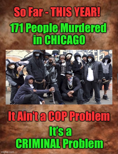 It’s CRIME, Not COPS      •      <neverwoke> | So Far - THIS YEAR! 171 People Murdered 
in CHICAGO; It Ain’t a COP Problem; It’s a CRIMINAL Problem | image tagged in biden hates america,woke bullshit,democrats want federal police,total control,gangs,demonrats | made w/ Imgflip meme maker
