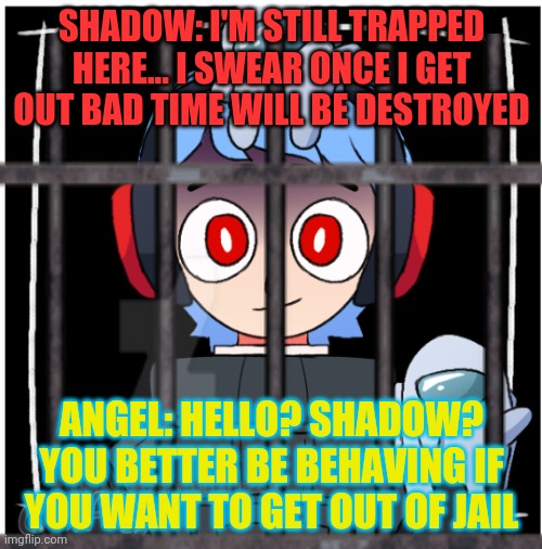 I really need to stop flushing myself into lore... I have a problem with that... | SHADOW: I'M STILL TRAPPED HERE... I SWEAR ONCE I GET OUT BAD TIME WILL BE DESTROYED; ANGEL: HELLO? SHADOW? YOU BETTER BE BEHAVING IF YOU WANT TO GET OUT OF JAIL | made w/ Imgflip meme maker