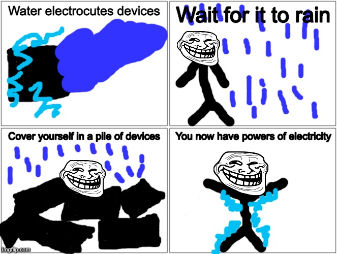 A quick how to on getting powers of electricity | Water electrocutes devices; Wait for it to rain; Cover yourself in a pile of devices; You now have powers of electricity | image tagged in memes,blank comic panel 2x2,troll,lol,electricity | made w/ Imgflip meme maker