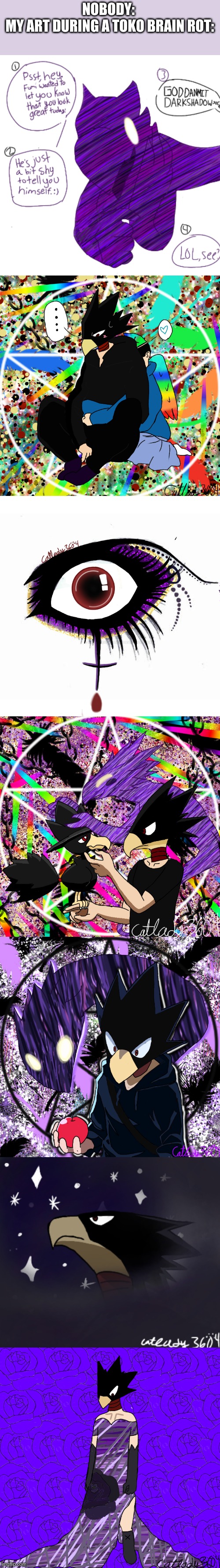 anyways i love he | NOBODY: 
MY ART DURING A TOKO BRAIN ROT: | made w/ Imgflip meme maker