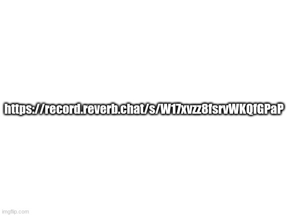 https://record.reverb.chat/s/W17xvzz8fsrvWKQfGPaP | https://record.reverb.chat/s/W17xvzz8fsrvWKQfGPaP | image tagged in blank white template | made w/ Imgflip meme maker