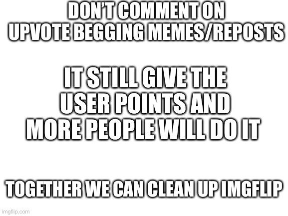 Feel free to repost this and spread the word | DON’T COMMENT ON UPVOTE BEGGING MEMES/REPOSTS; IT STILL GIVE THE USER POINTS AND MORE PEOPLE WILL DO IT; TOGETHER WE CAN CLEAN UP IMGFLIP | image tagged in blank white template,clean up | made w/ Imgflip meme maker