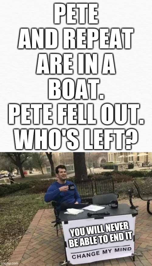 upvote and comment so that I will tell you how to end the paradox so that you can live in peace | PETE AND REPEAT ARE IN A BOAT.
PETE FELL OUT. WHO'S LEFT? YOU WILL NEVER BE ABLE TO END IT | image tagged in blankmemes memes memes,memes,change my mind | made w/ Imgflip meme maker