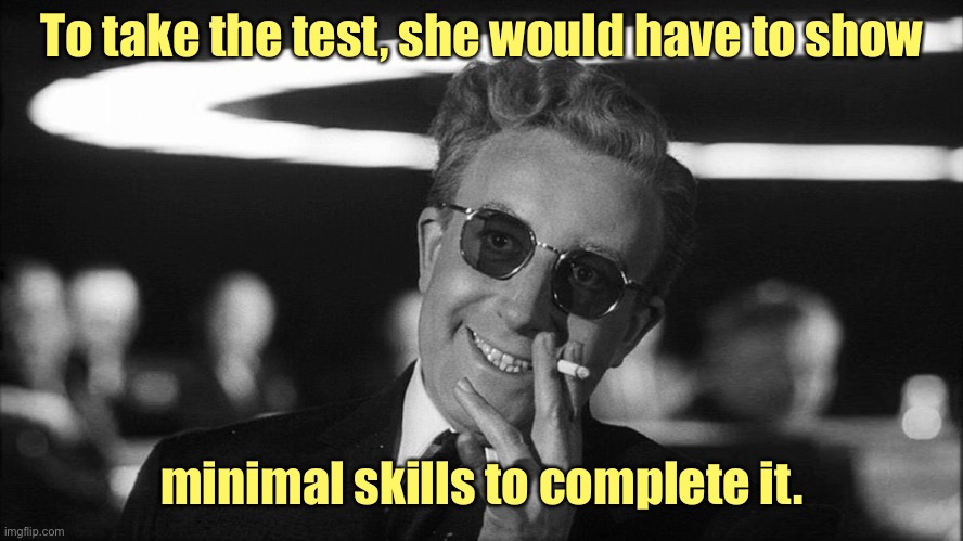 Doctor Strangelove says... | To take the test, she would have to show minimal skills to complete it. | image tagged in doctor strangelove says | made w/ Imgflip meme maker